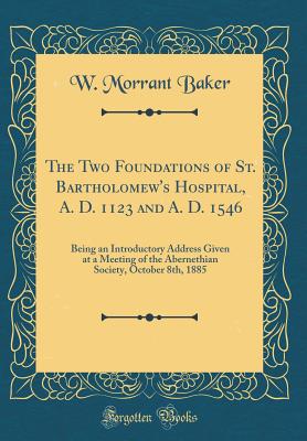 The Two Foundations of St. Bartholomew's Hospital, A. D. 1123 and A. D. 1546: Being an Introductory Address Given at a Meeting of the Abernethian Society, October 8th, 1885 (Classic Reprint) - Baker, W Morrant