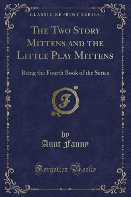 The Two Story Mittens and the Little Play Mittens: Being the Fourth Book of the Series (Classic Reprint) - Fanny, Aunt