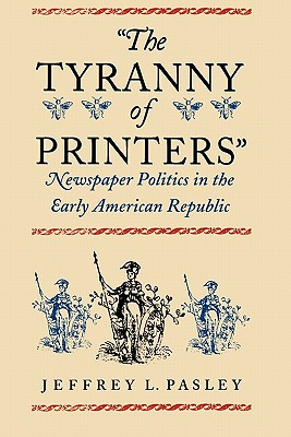 The Tyranny of Printers: Newspaper Politics in the Early American Republic - Pasley, Jeffrey L.