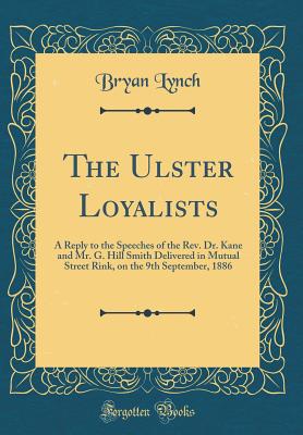 The Ulster Loyalists: A Reply to the Speeches of the Rev. Dr. Kane and Mr. G. Hill Smith Delivered in Mutual Street Rink, on the 9th September, 1886 (Classic Reprint) - Lynch, Bryan