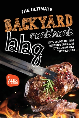 The Ultimate Backyard BBQ Cookbook: Tasty Recipes for Rubs, Marinades, and Glazes That Will Make Your Taste Buds Sing - K Aton, Alex