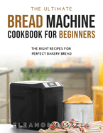The Ultimate Bread Machine Cookbook for Beginners: The Right Recipes for Perfect Bakery Bread