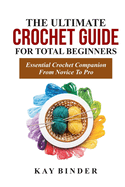 The Ultimate Crochet Guide for Total Beginners: Essential Crochet Companion Form Novice To Pro