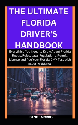 The Ultimate Florida Driver's Handbook: Everything You Need to Know About Florida Roads, Rules, Laws, Regulations, Permit, License and Ace Your Florida DMV Test with Expert Guidance - Morris, Daniel