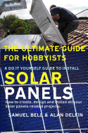 The Ultimate Guide for Hobbyists a Do It Yourself Guide to Install Solar Panels: How to Create, Design and Install All Your Solar Panels Related Projects.