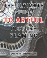 The Ultimate Guide to Artful Picture Framing: Picture Perfect: Elevate Your Dcor with Proven Picture Framing Techniques and Expert Tips