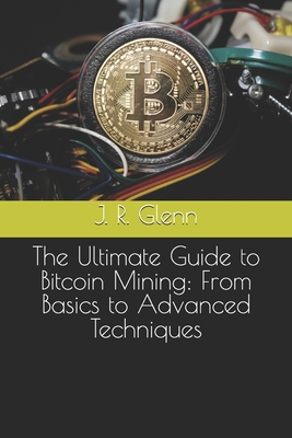 The Ultimate Guide to Bitcoin Mining: From Basics to Advanced Techniques - Glenn, J R