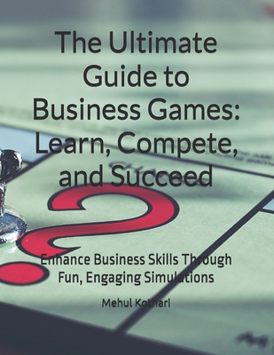 The Ultimate Guide to Business Games: Learn, Compete, and Succeed: Enhance Business Skills Through Fun, Engaging Simulations - Kothari, Mehul