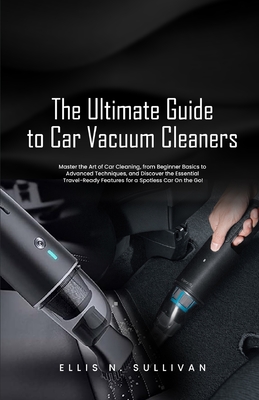 The Ultimate Guide to Car Vacuum Cleaners: Master the Art of Car Cleaning, from Beginner Basics to Advanced Techniques, and Discover the Essential Travel-Ready Features for a Spotless Car On the Go! - N Sullivan, Ellis