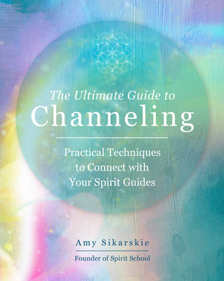 The Ultimate Guide to Channeling: Practical Techniques to Connect with Your Spirit Guides - Sikarskie, Amy
