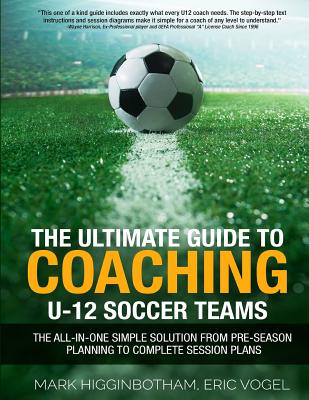 The Ultimate Guide to Coaching U-12 Soccer Teams: The All-in-One Simple Solution from Pre-Season Planning to Complete Session Plans - Vogel, Eric, and Higginbotham, Mark