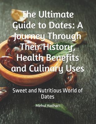 The Ultimate Guide to Dates: A Journey Through Their History, Health Benefits and Culinary Uses: Sweet and Nutritious World of Dates - Kothari, Mehul