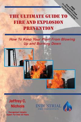 The Ultimate Guide To Fire And Explosion Prevention: How to keep your plant from blowing up and burning down - Nichols, Jeffrey C