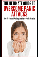 The Ultimate Guide To Overcome Panic Attacks: How To Control Anxiety And Cure Panic Attacks