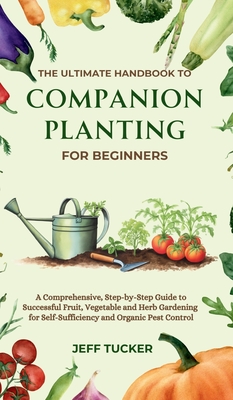 The Ultimate Handbook to Companion Planting for Beginners: A Comprehensive, Step-by-Step Guide to Successful Fruit, Vegetable and Herb Gardening for Self-Sufficiency and Organic Pest Control - Tucker, Jeff