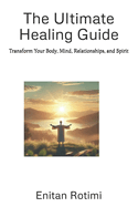 The Ultimate Healing Guide: Transform Your Body, Mind, Relationships, and Spirit