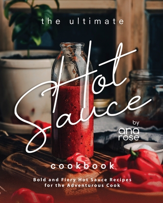 The Ultimate Hot Sauce Cookbook: Bold and Fiery Hot Sauce Recipes for the Adventurous Cook - Rose, Ana