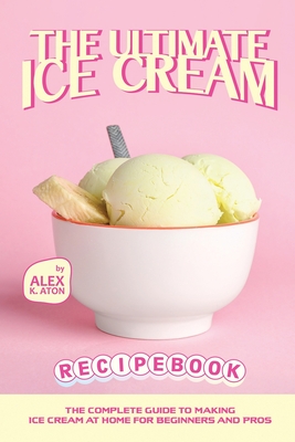 The Ultimate Ice Cream Recipe Book: The Complete Guide to Making Ice Cream at Home for Beginners and Pros - K Aton, Alex