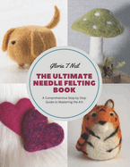 The Ultimate Needle Felting Book: A Comprehensive Step by Step Guide to Mastering the Art