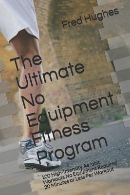 The Ultimate No Equipment Fitness Program: 100 High-Intensity Aerobic Workouts No Equipment Required 20 Minutes or Less Per Workout - Hughes, Fred