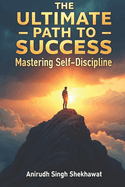 The Ultimate Path to Success: Mastering Self-Discipline: Proven Strategies and Real-Life Solutions to Achieve Unstoppable Success