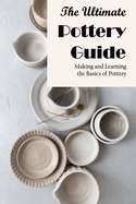 The Ultimate Pottery Guide: Making and Learning the Basics of Pottery: How to Make Pottery