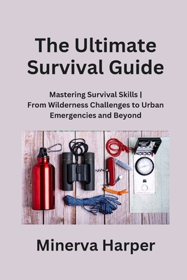 The Ultimate Survival Guide: Mastering Survival Skills From Wilderness Challenges to Urban Emergencies and Beyond - Harper, Minerva