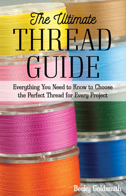 The Ultimate Thread Guide: Everything You Need to Know to Choose the Perfect Thread for Every Project - Goldsmith, Becky