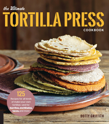 The Ultimate Tortilla Press Cookbook: 125 Recipes for All Kinds of Make-Your-Own Tortillas--And for Burritos, Enchiladas, Tacos, and More - Griffith, Dotty