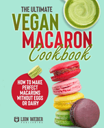 The Ultimate Vegan Macaron Cookbook: How to Make Perfect Macarons Without Eggs or Dairy