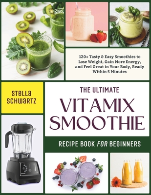 The Ultimate Vitamix Smoothie Recipe Book for Beginners: 120+ Tasty & Easy Smoothies to Lose Weight, Gain More Energy, and Feel Great in Your Body, Ready Within 5 Minutes - Schwartz, Stella