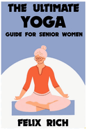 The Ultimate Yoga Guide for Senior Women: A Gentle Approach to Yoga for Senior Women: Mind, Body and Spirit