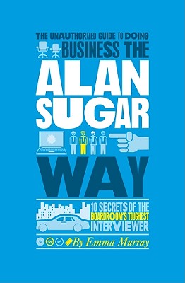 The Unauthorized Guide To Doing Business the Alan Sugar Way: 10 Secrets of the Boardroom's Toughest Interviewer - Murray, Emma