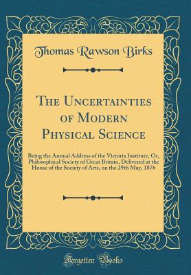 The Uncertainties of Modern Physical Science: Being the Annual Address of the Victoria Institute, Or, Philosophical Society of Great Britain, Delivered at the House of the Society of Arts, on the 29th May, 1876 (Classic Reprint) - Birks, Thomas Rawson