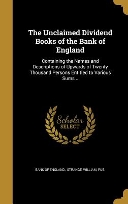The Unclaimed Dividend Books of the Bank of England: Containing the Names and Descriptions of Upwards of Twenty Thousand Persons Entitled to Various Sums .. - Bank of England (Creator), and Strange, William Pub (Creator)