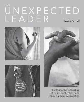 The Unexpected Leader: Exploring the real nature of values, authenticity and moral purpose in education - Small, Iesha, and Gilbert, Ian (Editor)