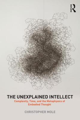 The Unexplained Intellect: Complexity, Time, and the Metaphysics of Embodied Thought - Mole, Christopher