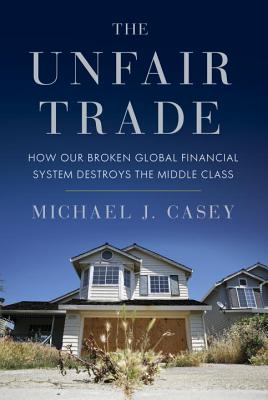 The Unfair Trade: How Our Broken Global Financial System Destroys the Middle Class - Casey, Michael J