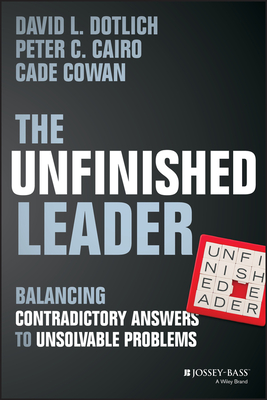 The Unfinished Leader: Balancing Contradictory Answers to Unsolvable Problems - Dotlich, David L, and Cairo, Peter C, and Cowan, Cade