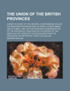 The Union of the British Provinces. a Brief Account of the Several Conferences Held in the Maritime Provinces and in Canada, in September and October, 1864, on the Proposed Confederation of the Provinces, Together with a Report of the Speeches Delivered B