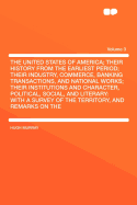 The United States of America; Their History from the Earliest Period; Their Industry, Commerce, Banking Transactions, and National Works; Their Institutions and Character, Political, Social, and Literary: With a Survey of the Territory, and Remarks on...