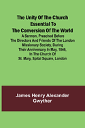 The Unity of the Church Essential to the Conversion of the World; A Sermon, Preached Before the Directors and Friends of the London Missionary Society, During Their Anniversary in May, 1846, in the Church of St. Mary, Spital Square, London