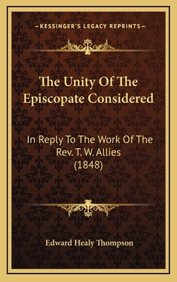 The Unity of the Episcopate Considered: In Reply to the Work of the REV. T. W. Allies (1848) - Thompson, Edward Healy