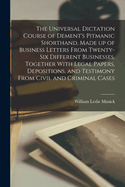 The Universal Dictation Course of Dement's Pitmanic Shorthand, Made up of Business Letters From Twenty-six Different Businesses, Together With Legal Papers, Depositions, and Testimony From Civil and Criminal Cases