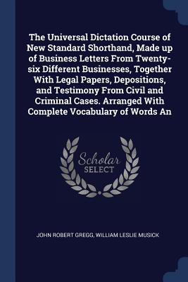 The Universal Dictation Course of New Standard Shorthand, Made up of Business Letters From Twenty-six Different Businesses, Together With Legal Papers, Depositions, and Testimony From Civil and Criminal Cases. Arranged With Complete Vocabulary of Words An - Gregg, John Robert, and Musick, William Leslie