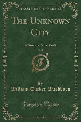 The Unknown City, Vol. 1: A Story of New York (Classic Reprint) - Washburn, William Tucker