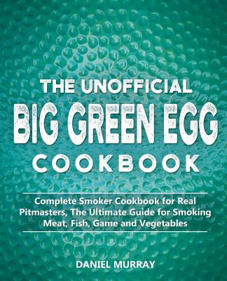 The Unofficial Big Green Egg Cookbook: Complete Smoker Cookbook for Real Pitmasters, The Ultimate Guide for Smoking Meat, Fish, Game and Vegetables - Murray, Daniel