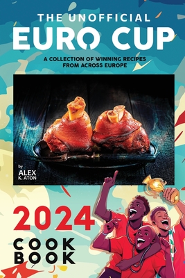 The Unofficial Euro Cup 2024 Cookbook: A Collection of Winning Recipes from Across Europe - K Aton, Alex