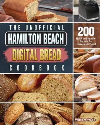 The Unofficial Hamilton Beach Digital Bread Cookbook: 200 Quick and Healthy Recipes for Homemade Bread - Wade, William