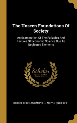 The Unseen Foundations Of Society: An Examination Of The Fallacies And Failures Of Economic Science Due To Neglected Elements - George Douglas Campbell Argyll (Duke Of) (Creator)